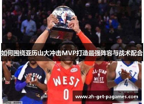 如何围绕亚历山大冲击MVP打造最强阵容与战术配合