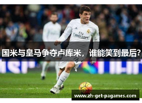 国米与皇马争夺卢库米，谁能笑到最后？