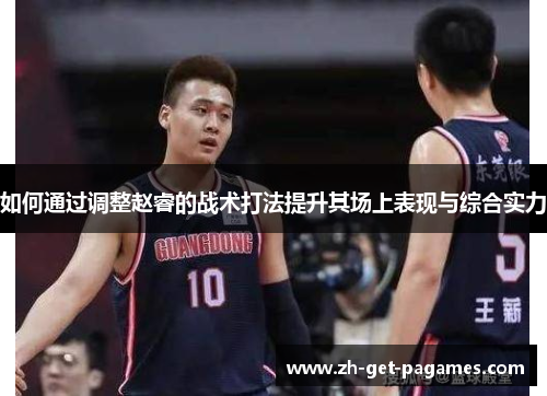 如何通过调整赵睿的战术打法提升其场上表现与综合实力 如何通过调整赵睿的战术打法提升其场上表现与综合实力
