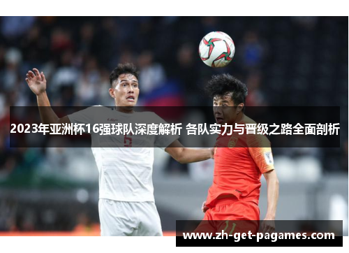 2023年亚洲杯16强球队深度解析 各队实力与晋级之路全面剖析 2023年亚洲杯16强球队深度解析 各队实力与晋级之路全面剖析