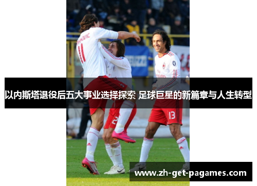 以内斯塔退役后五大事业选择探索 足球巨星的新篇章与人生转型 以内斯塔退役后五大事业选择探索 足球巨星的新篇章与人生转型