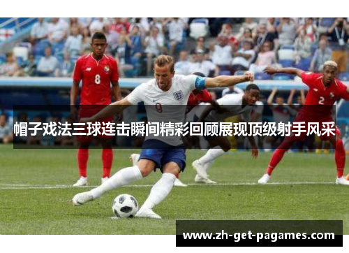帽子戏法三球连击瞬间精彩回顾展现顶级射手风采