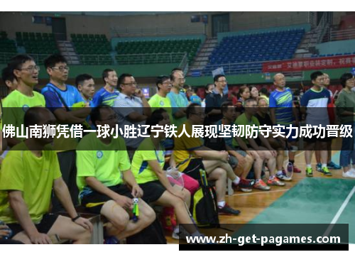佛山南狮凭借一球小胜辽宁铁人展现坚韧防守实力成功晋级