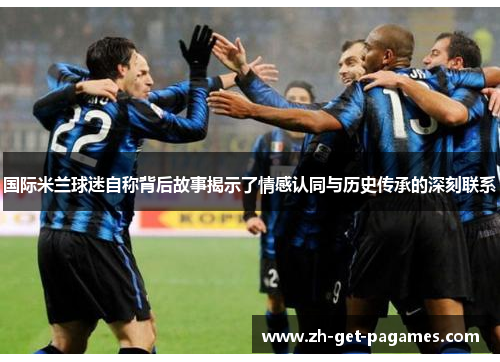 国际米兰球迷自称背后故事揭示了情感认同与历史传承的深刻联系