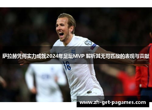 萨拉赫凭何实力成就2024年足坛MVP 解析其无可匹敌的表现与贡献