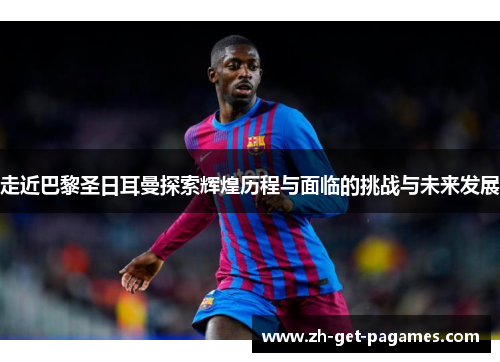 走近巴黎圣日耳曼探索辉煌历程与面临的挑战与未来发展 走近巴黎圣日耳曼探索辉煌历程与面临的挑战与未来发展