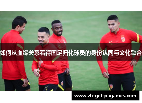 如何从血缘关系看待国足归化球员的身份认同与文化融合 如何从血缘关系看待国足归化球员的身份认同与文化融合