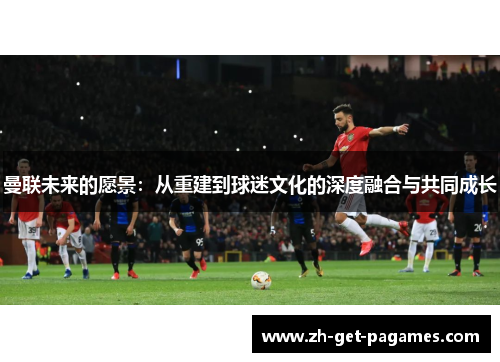 曼联未来的愿景:从重建到球迷文化的深度融合与共同成长 曼联未来的愿景:从重建到球迷文化的深度融合与共同成长