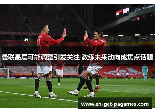 曼联高层可能调整引发关注 教练未来动向成焦点话题 曼联高层可能调整引发关注 教练未来动向成焦点话题