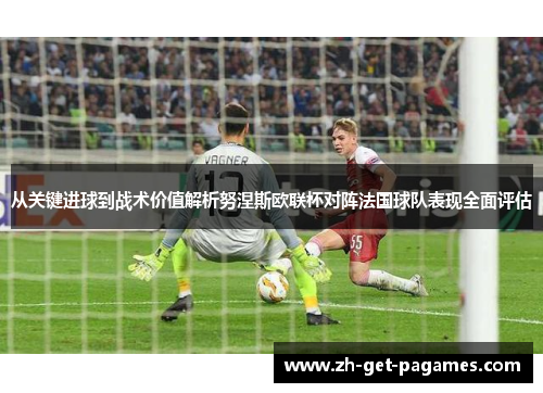 从关键进球到战术价值解析努涅斯欧联杯对阵法国球队表现全面评估