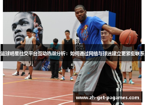 篮球明星社交平台互动热潮分析：如何通过网络与球迷建立更紧密联系
