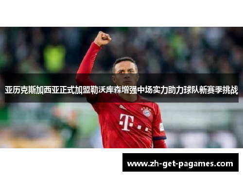 亚历克斯加西亚正式加盟勒沃库森增强中场实力助力球队新赛季挑战 亚历克斯加西亚正式加盟勒沃库森增强中场实力助力球队新赛季挑战