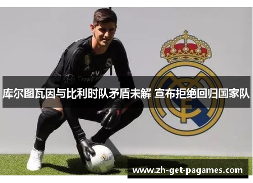 库尔图瓦因与比利时队矛盾未解 宣布拒绝回归国家队 库尔图瓦因与比利时队矛盾未解 宣布拒绝回归国家队